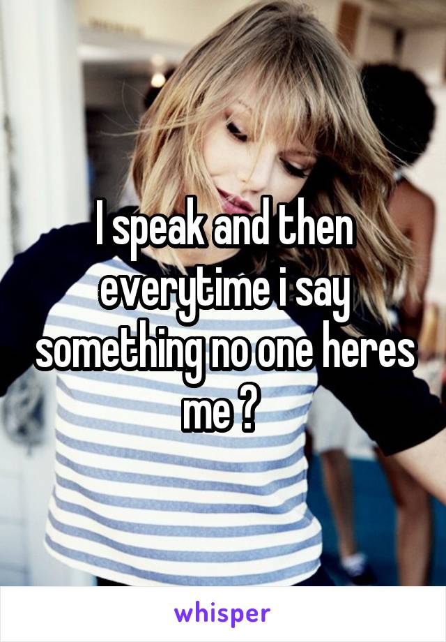 I speak and then everytime i say something no one heres me ? 