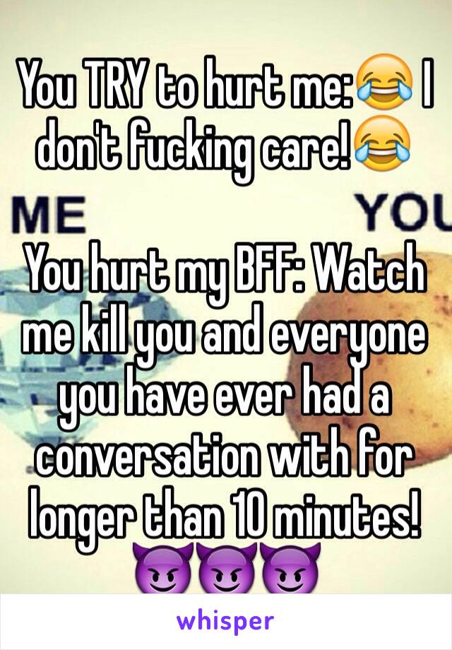 You TRY to hurt me:😂 I don't fucking care!😂

You hurt my BFF: Watch me kill you and everyone you have ever had a conversation with for longer than 10 minutes!😈😈😈