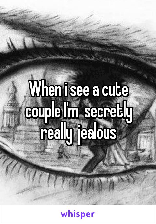 When i see a cute couple I'm  secretly really  jealous
