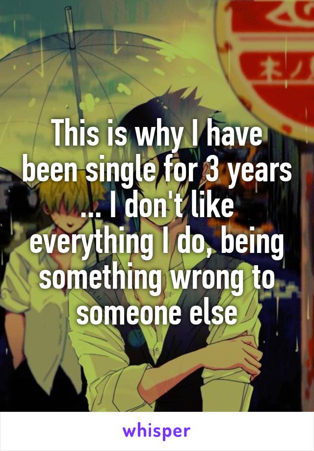 This is why I have been single for 3 years ... I don't like everything I do, being something wrong to someone else