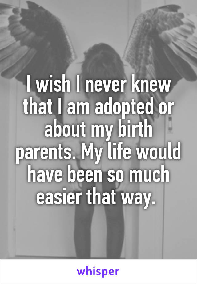 I wish I never knew that I am adopted or about my birth parents. My life would have been so much easier that way. 