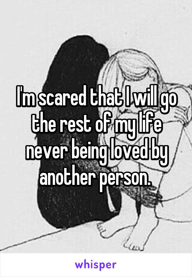 I'm scared that I will go the rest of my life never being loved by another person. 