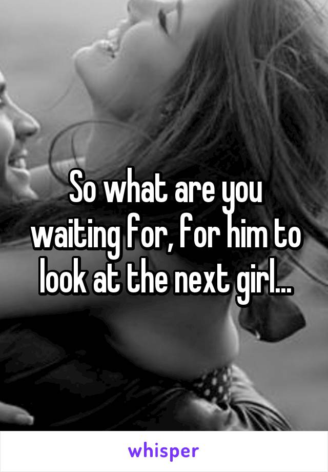 So what are you waiting for, for him to look at the next girl...
