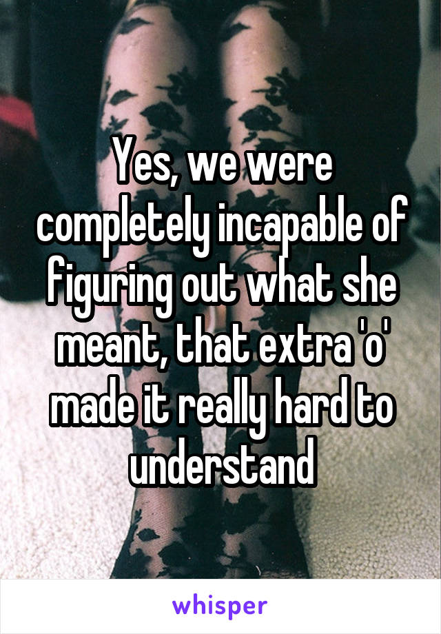 Yes, we were completely incapable of figuring out what she meant, that extra 'o' made it really hard to understand