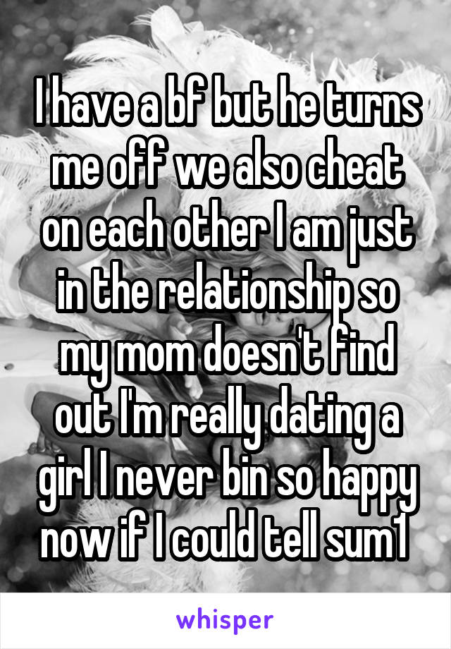 I have a bf but he turns me off we also cheat on each other I am just in the relationship so my mom doesn't find out I'm really dating a girl I never bin so happy now if I could tell sum1 