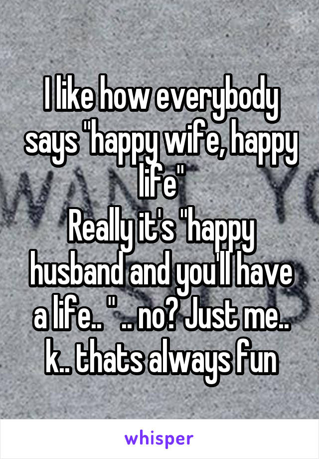 I like how everybody says "happy wife, happy life"
Really it's "happy husband and you'll have a life.. " .. no? Just me.. k.. thats always fun