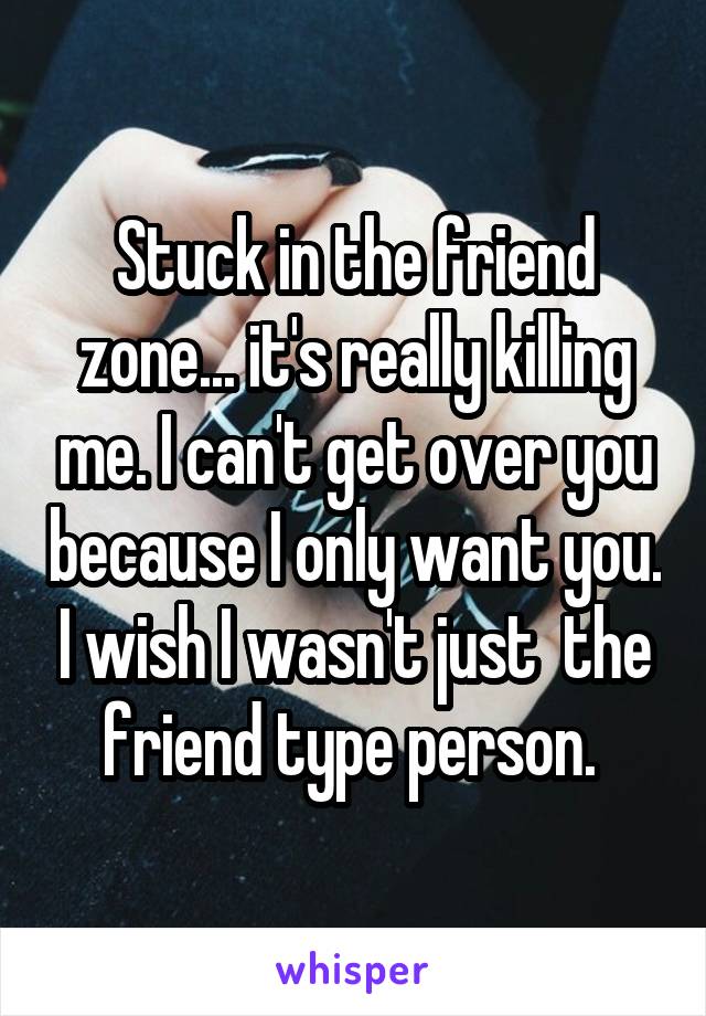 Stuck in the friend zone... it's really killing me. I can't get over you because I only want you. I wish I wasn't just  the friend type person. 
