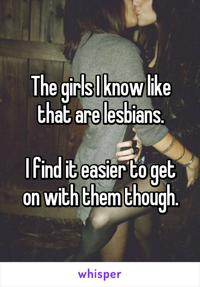 The girls I know like that are lesbians.

I find it easier to get on with them though.