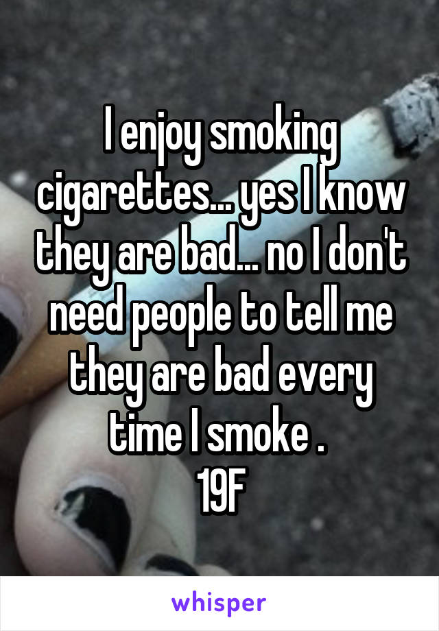 I enjoy smoking cigarettes... yes I know they are bad... no I don't need people to tell me they are bad every time I smoke . 
19F