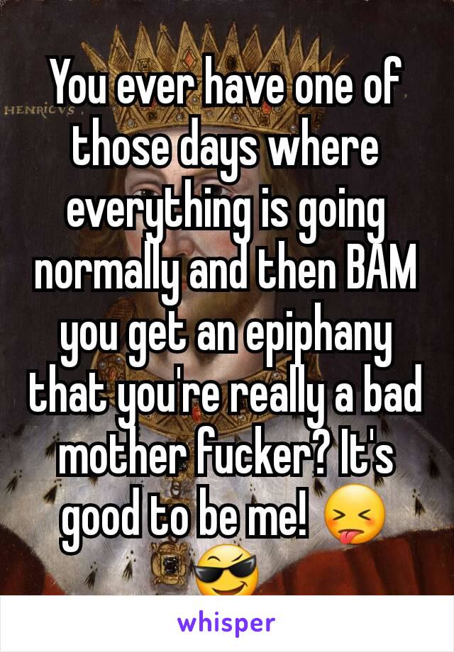 You ever have one of those days where everything is going normally and then BAM you get an epiphany that you're really a bad mother fucker? It's good to be me! 😝😎