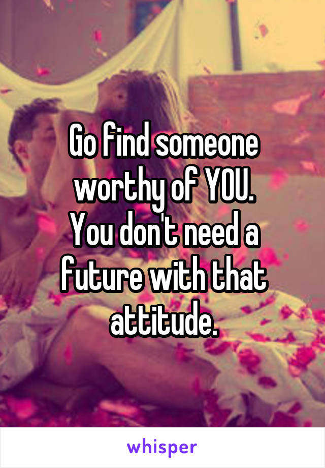 Go find someone worthy of YOU.
You don't need a future with that attitude.