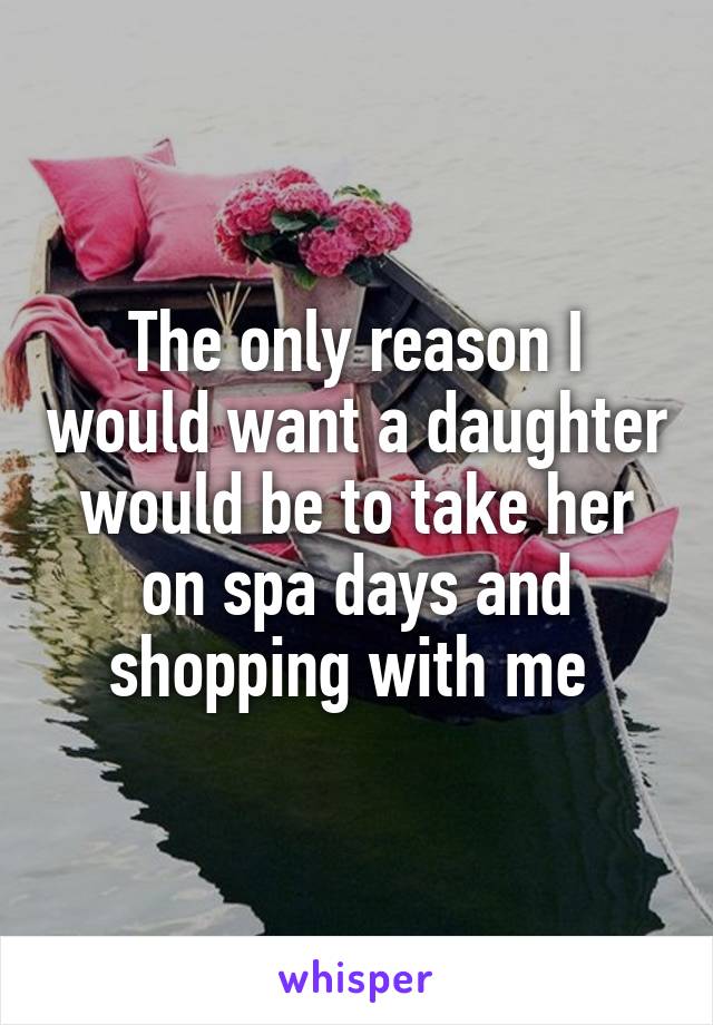 The only reason I would want a daughter would be to take her on spa days and shopping with me 