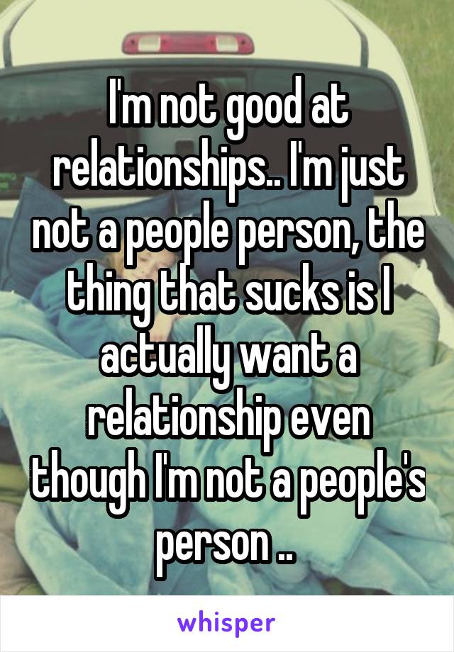 I'm not good at relationships.. I'm just not a people person, the thing that sucks is I actually want a relationship even though I'm not a people's person .. 