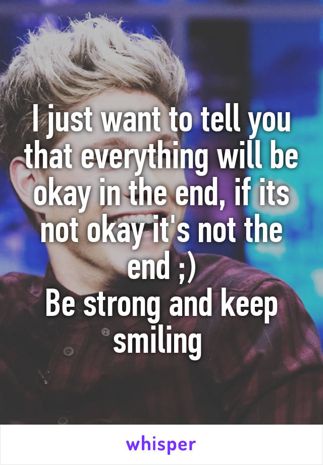 I just want to tell you that everything will be okay in the end, if its not okay it's not the end ;)
Be strong and keep smiling 
