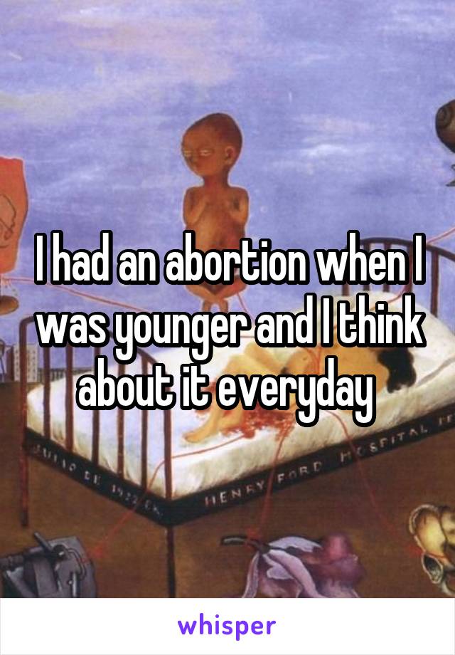 I had an abortion when I was younger and I think about it everyday 