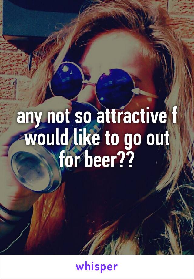 any not so attractive f would like to go out for beer??