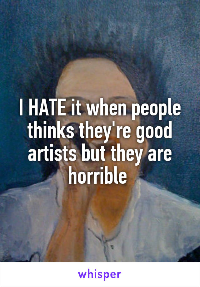 I HATE it when people thinks they're good artists but they are horrible 