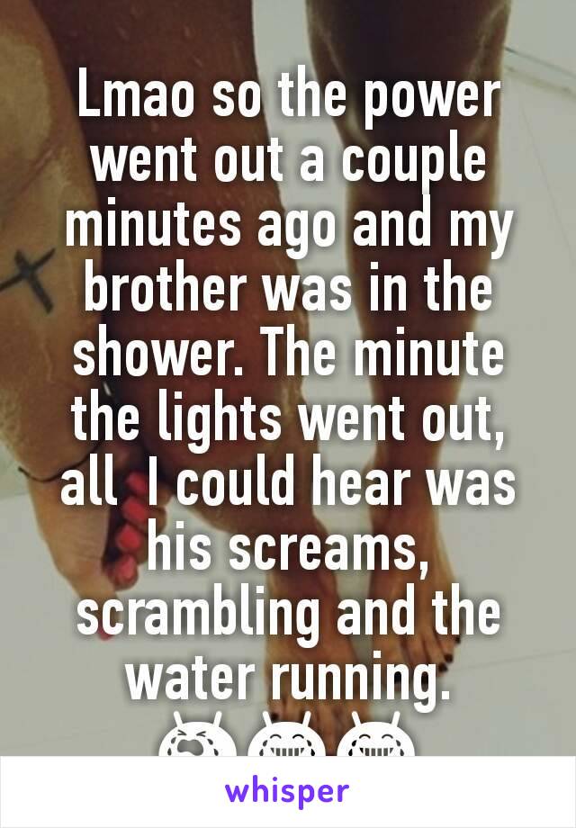 Lmao so the power went out a couple minutes ago and my brother was in the shower. The minute the lights went out, all  I could hear was his screams, scrambling and the water running. 😭😂😂
