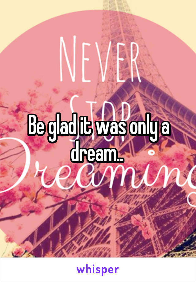 Be glad it was only a dream.. 