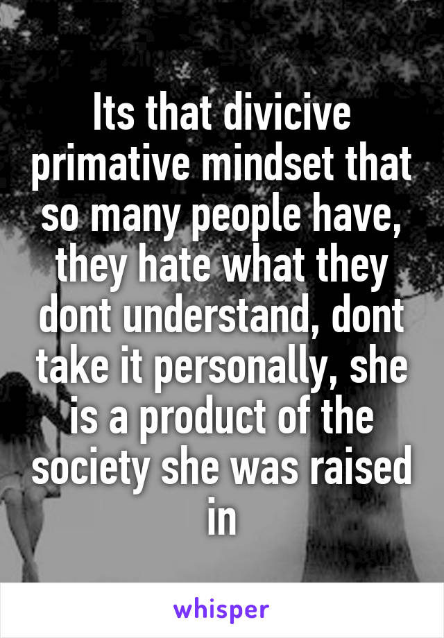 Its that divicive primative mindset that so many people have, they hate what they dont understand, dont take it personally, she is a product of the society she was raised in