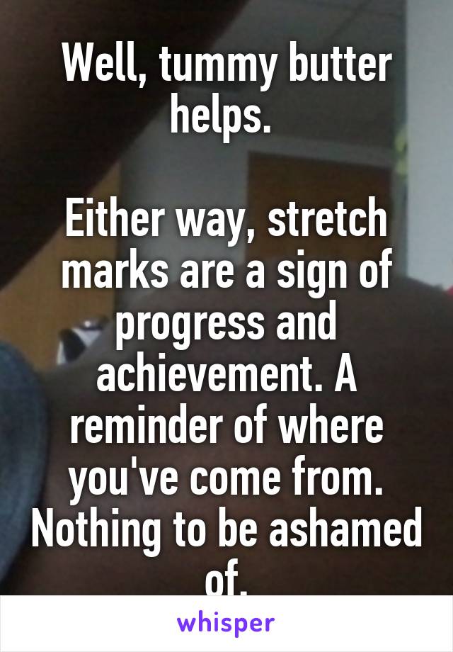 Well, tummy butter helps. 

Either way, stretch marks are a sign of progress and achievement. A reminder of where you've come from. Nothing to be ashamed of.