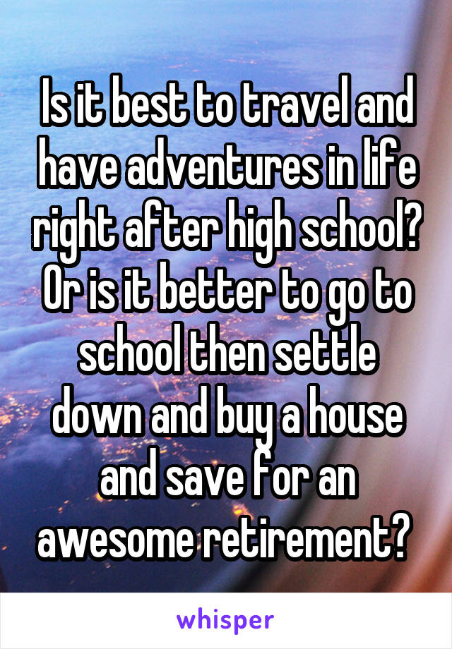 Is it best to travel and have adventures in life right after high school? Or is it better to go to school then settle down and buy a house and save for an awesome retirement? 