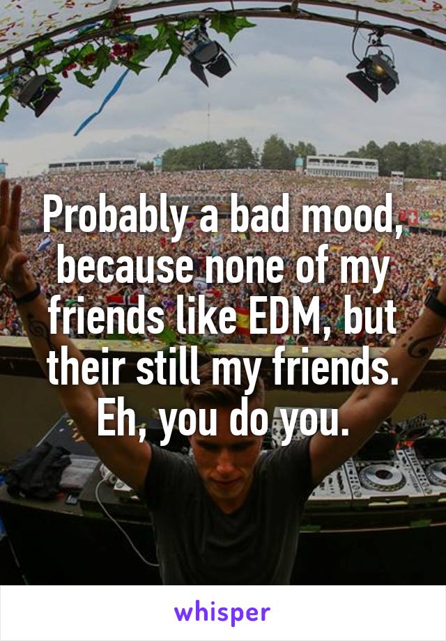 Probably a bad mood, because none of my friends like EDM, but their still my friends. Eh, you do you.