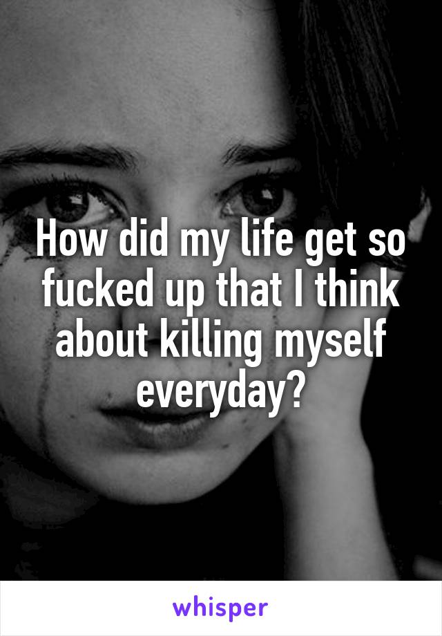 How did my life get so fucked up that I think about killing myself everyday?