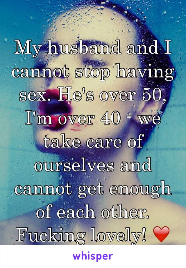 My husband and I cannot stop having sex. He's over 50, I'm over 40 - we take care of ourselves and cannot get enough of each other. Fucking lovely! ❤️