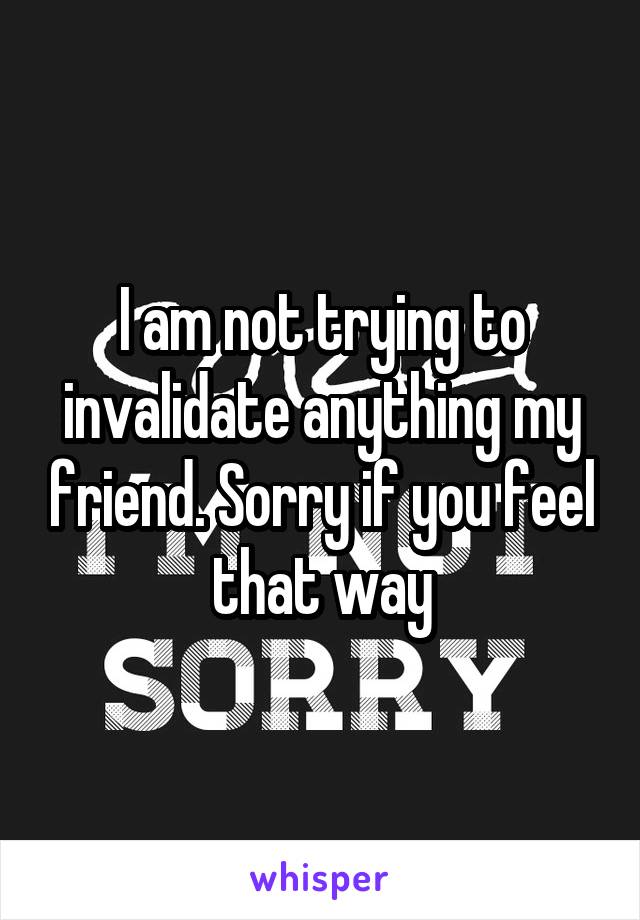 I am not trying to invalidate anything my friend. Sorry if you feel that way