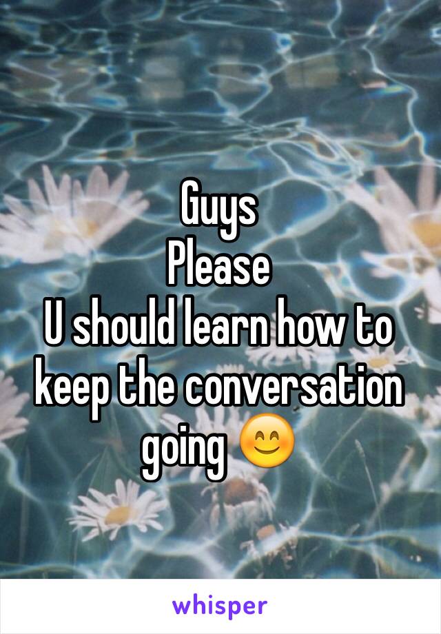 Guys 
Please 
U should learn how to keep the conversation going 😊