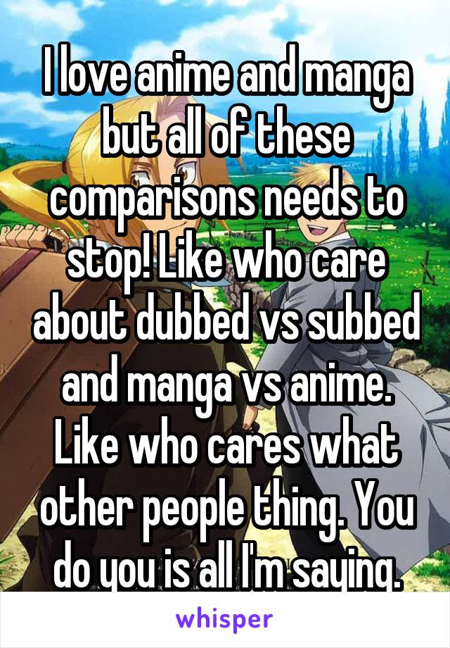 I love anime and manga but all of these comparisons needs to stop! Like who care about dubbed vs subbed and manga vs anime. Like who cares what other people thing. You do you is all I'm saying.