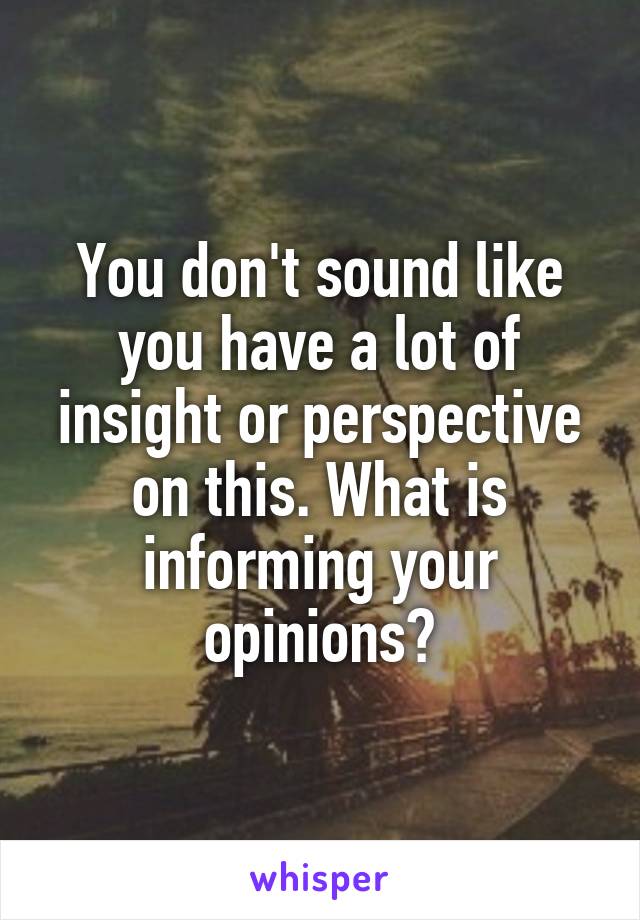 You don't sound like you have a lot of insight or perspective on this. What is informing your opinions?