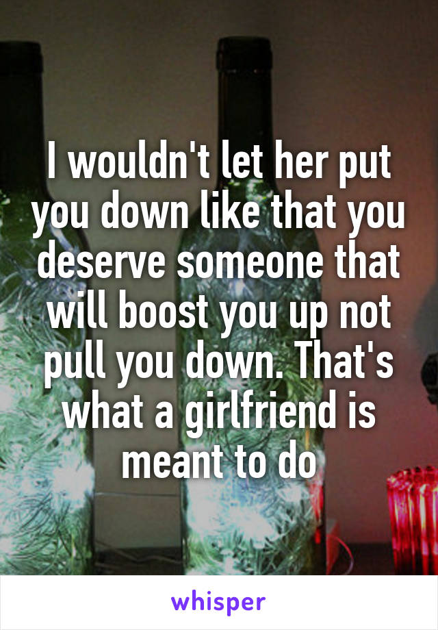 I wouldn't let her put you down like that you deserve someone that will boost you up not pull you down. That's what a girlfriend is meant to do