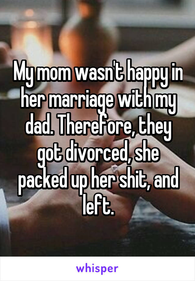 My mom wasn't happy in her marriage with my dad. Therefore, they got divorced, she packed up her shit, and left.