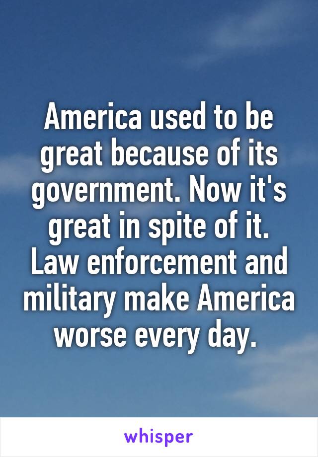 America used to be great because of its government. Now it's great in spite of it. Law enforcement and military make America worse every day. 