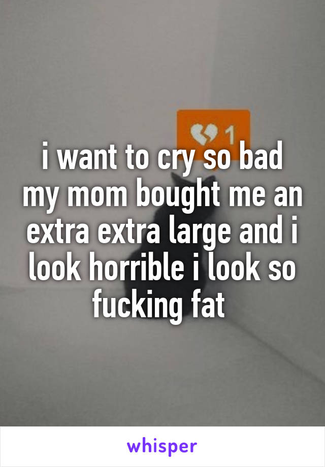 i want to cry so bad my mom bought me an extra extra large and i look horrible i look so fucking fat 