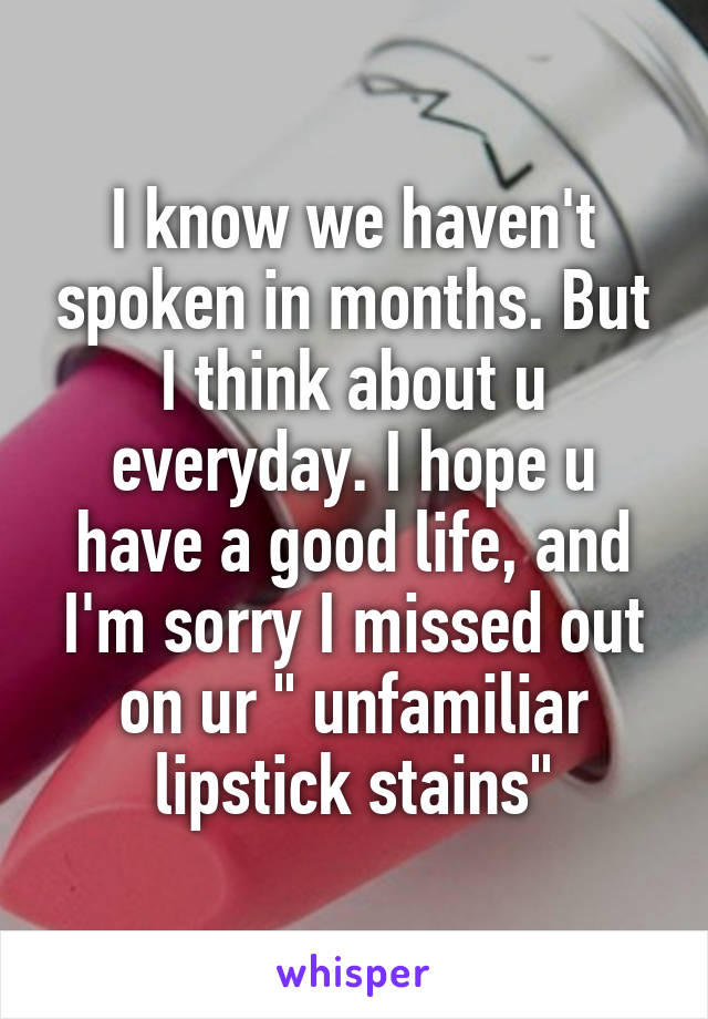 I know we haven't spoken in months. But I think about u everyday. I hope u have a good life, and I'm sorry I missed out on ur " unfamiliar lipstick stains"
