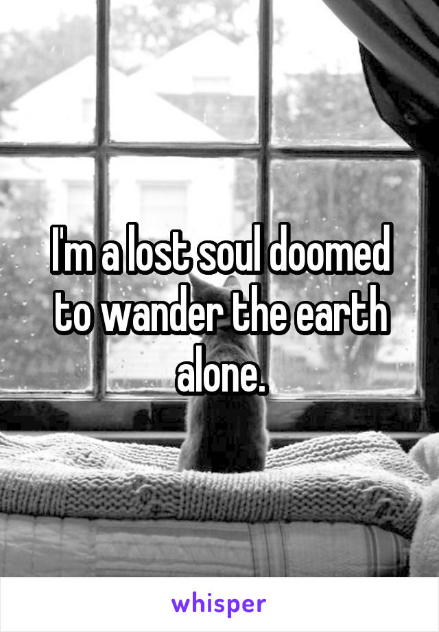 I'm a lost soul doomed to wander the earth alone.
