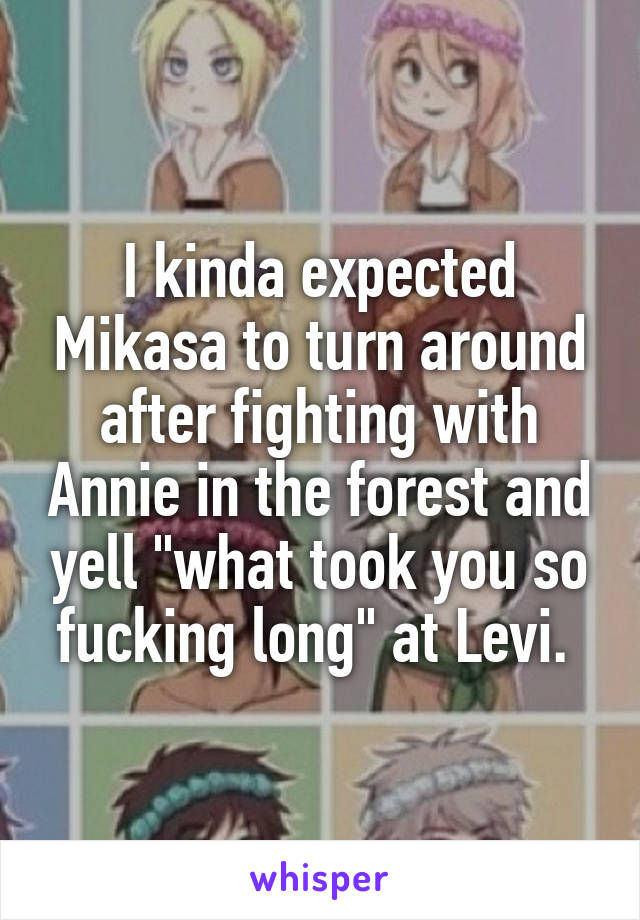 I kinda expected Mikasa to turn around after fighting with Annie in the forest and yell "what took you so fucking long" at Levi. 