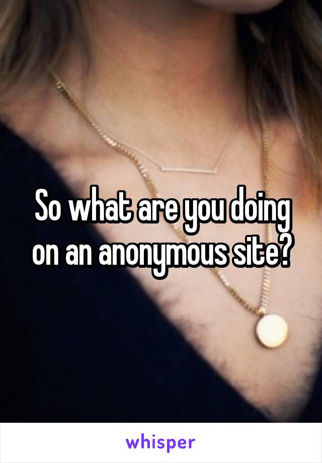So what are you doing on an anonymous site?