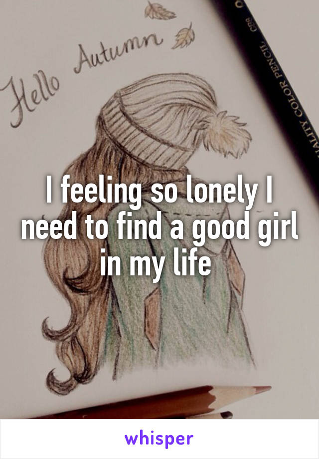 I feeling so lonely I need to find a good girl in my life 