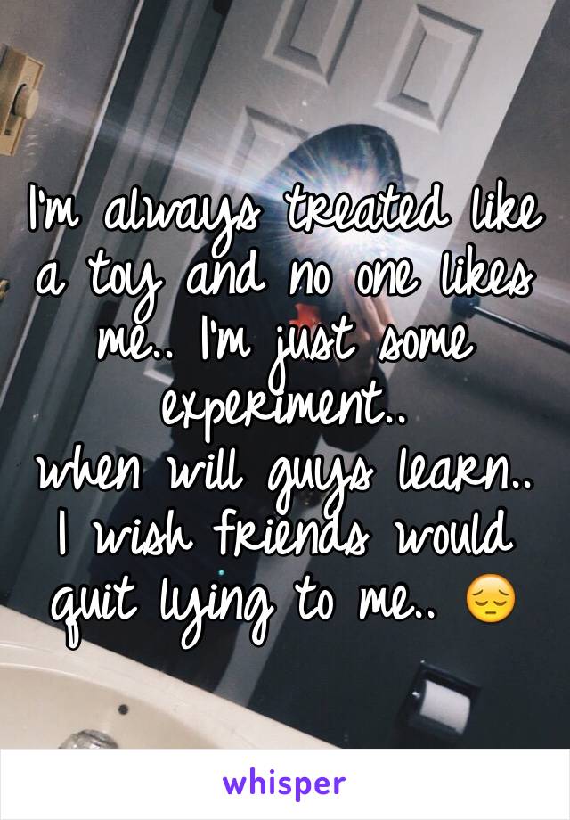 I'm always treated like a toy and no one likes me.. I'm just some experiment.. 
when will guys learn.. 
I wish friends would quit lying to me.. 😔