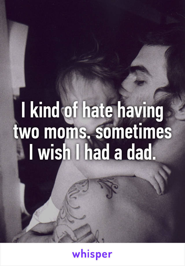 I kind of hate having two moms. sometimes I wish I had a dad.
