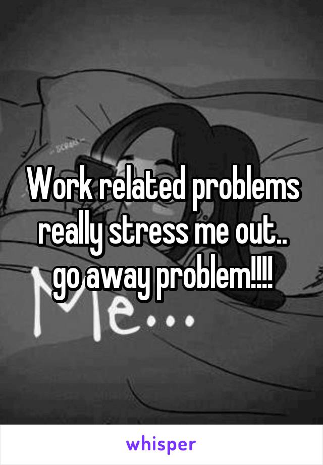 Work related problems really stress me out.. go away problem!!!!