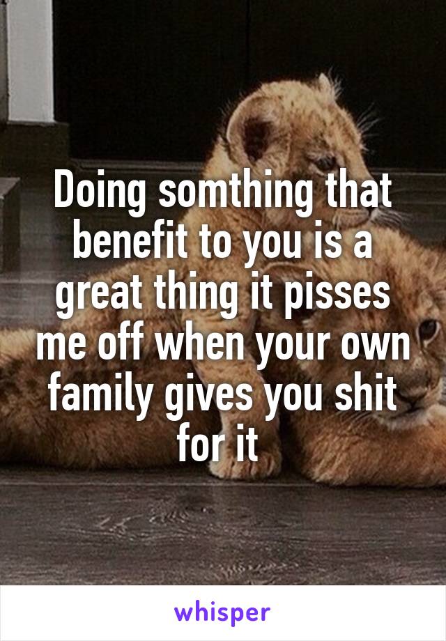 Doing somthing that benefit to you is a great thing it pisses me off when your own family gives you shit for it 