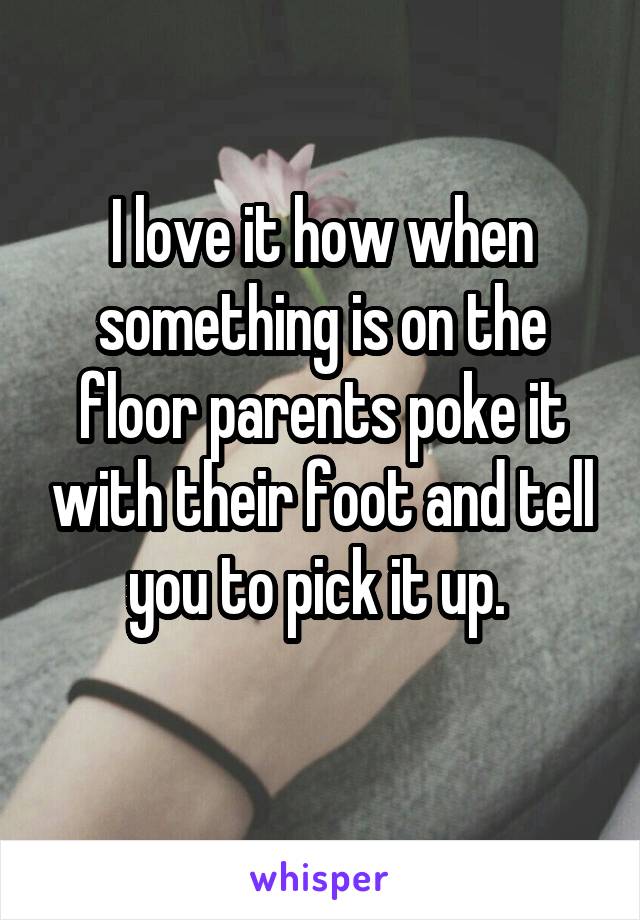 I love it how when something is on the floor parents poke it with their foot and tell you to pick it up. 

