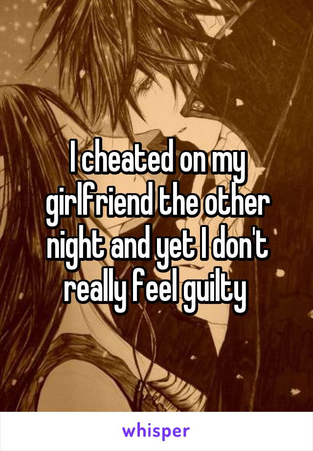 I cheated on my girlfriend the other night and yet I don't really feel guilty 