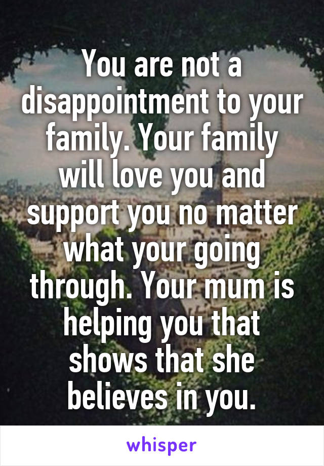 You are not a disappointment to your family. Your family will love you and support you no matter what your going through. Your mum is helping you that shows that she believes in you.