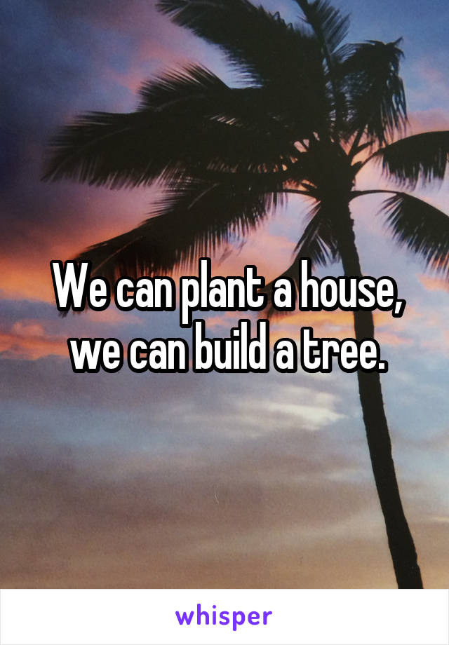 We can plant a house, we can build a tree.